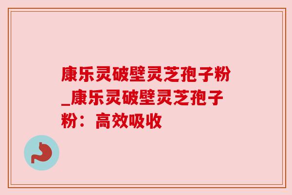 康乐灵破壁灵芝孢子粉_康乐灵破壁灵芝孢子粉：高效吸收