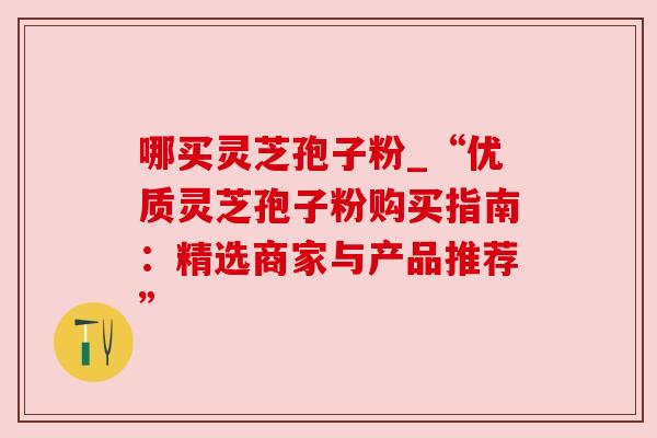 哪买灵芝孢子粉_“优质灵芝孢子粉购买指南:精选商家与产品推荐” 哪买灵芝孢子粉_“优质灵芝孢子粉购买指南:精选商家与产品推荐”