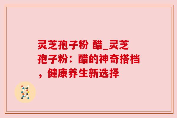 灵芝孢子粉 醋_灵芝孢子粉:醋的神奇搭档,健康养生新选择 灵芝孢子粉 醋_灵芝孢子粉:醋的神奇搭档,健康养生新选择