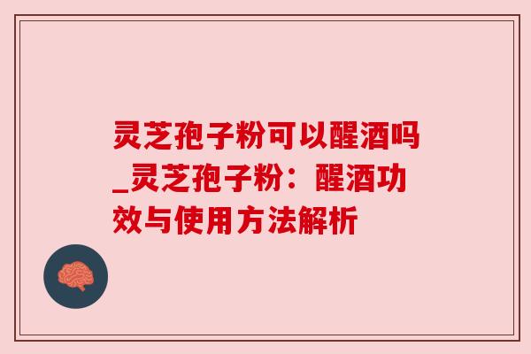 灵芝孢子粉可以醒酒吗_灵芝孢子粉:醒酒功效与使用方法解析 灵芝孢子粉可以醒酒吗_灵芝孢子粉:醒酒功效与使用方法解析