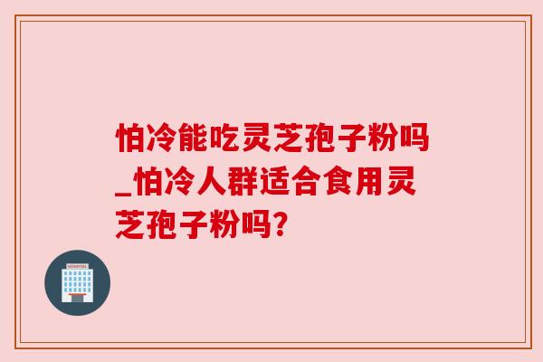 怕冷能吃灵芝孢子粉吗_怕冷人群适合食用灵芝孢子粉吗? 怕冷能吃灵芝孢子粉吗_怕冷人群适合食用灵芝孢子粉吗?