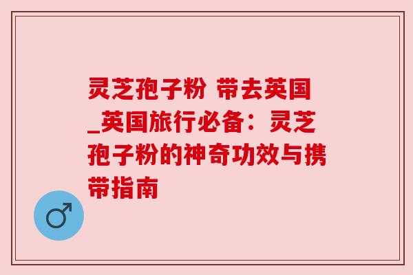 灵芝孢子粉 带去英国_英国旅行必备：灵芝孢子粉的神奇功效与携带指南