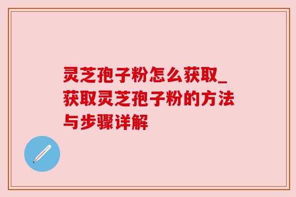 灵芝孢子粉怎么获取_获取灵芝孢子粉的方法与步骤详解 灵芝孢子粉怎么获取_获取灵芝孢子粉的方法与步骤详解