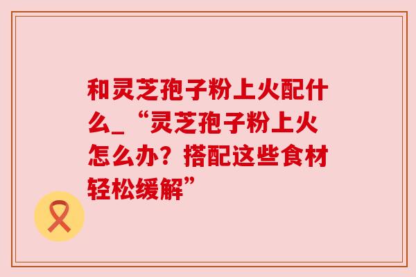 和灵芝孢子粉上火配什么_“灵芝孢子粉上火怎么办?搭配这些食材轻松缓解” 和灵芝孢子粉上火配什么_“灵芝孢子粉上火怎么办?搭配这些食材轻松缓解”