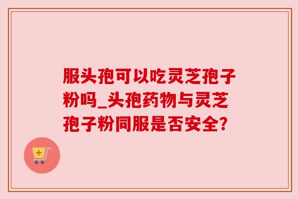 服头孢可以吃灵芝孢子粉吗_头孢与灵芝孢子粉同服是否安全? 服头孢可以吃灵芝孢子粉吗_头孢与灵芝孢子粉同服是否安全?
