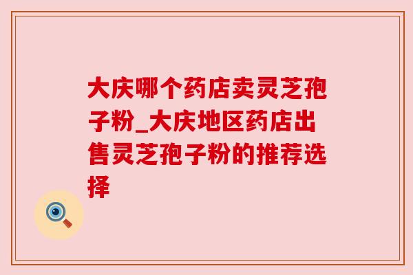 大庆哪个药店卖灵芝孢子粉_大庆地区药店出售灵芝孢子粉的推荐选择 大庆哪个药店卖灵芝孢子粉_大庆地区药店出售灵芝孢子粉的推荐选择