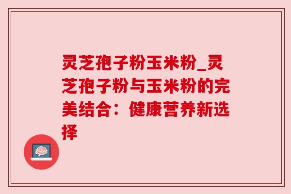 灵芝孢子粉玉米粉_灵芝孢子粉与玉米粉的完美结合:健康营养新选择 灵芝孢子粉玉米粉_灵芝孢子粉与玉米粉的完美结合:健康营养新选择