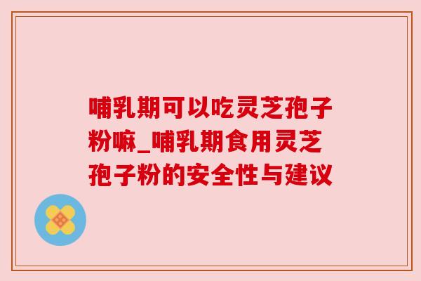 哺乳期可以吃灵芝孢子粉嘛_哺乳期食用灵芝孢子粉的安全性与建议