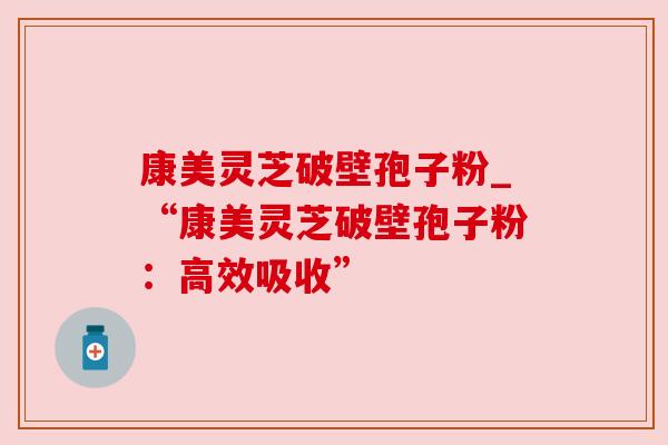 康美灵芝破壁孢子粉_“康美灵芝破壁孢子粉:高效吸收” 康美灵芝破壁孢子粉_“康美灵芝破壁孢子粉:高效吸收”