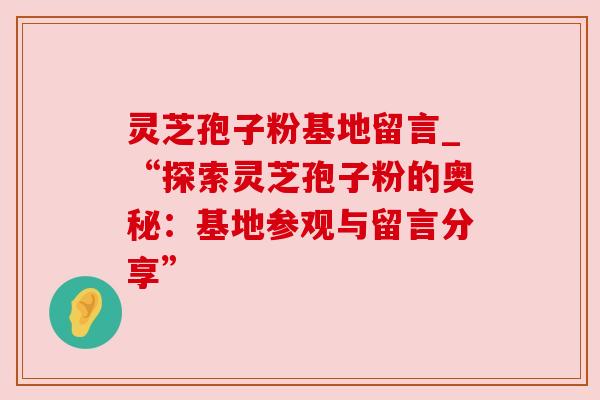 灵芝孢子粉基地留言_“探索灵芝孢子粉的奥秘:基地参观与留言分享” 灵芝孢子粉基地留言_“探索灵芝孢子粉的奥秘:基地参观与留言分享”