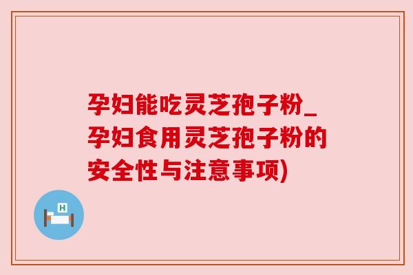 孕妇能吃灵芝孢子粉_孕妇食用灵芝孢子粉的安全性与注意事项) 孕妇能吃灵芝孢子粉_孕妇食用灵芝孢子粉的安全性与注意事项)