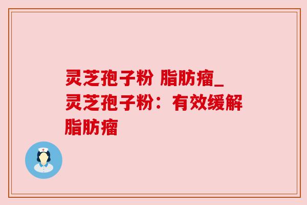 灵芝孢子粉 脂肪瘤_灵芝孢子粉:有效缓解脂肪瘤 灵芝孢子粉 脂肪瘤_灵芝孢子粉:有效缓解脂肪瘤