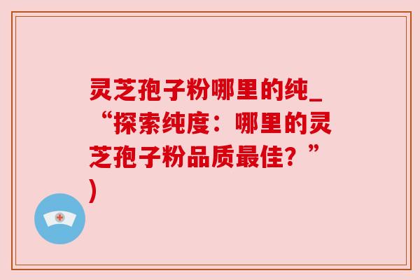 灵芝孢子粉哪里的纯_“探索纯度：哪里的灵芝孢子粉品质佳？”)