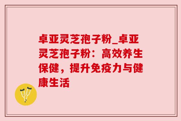 卓亚灵芝孢子粉_卓亚灵芝孢子粉:高效养生保健,提升免疫力与健康生活 卓亚灵芝孢子粉_卓亚灵芝孢子粉:高效养生保健,提升免疫力与健康生活