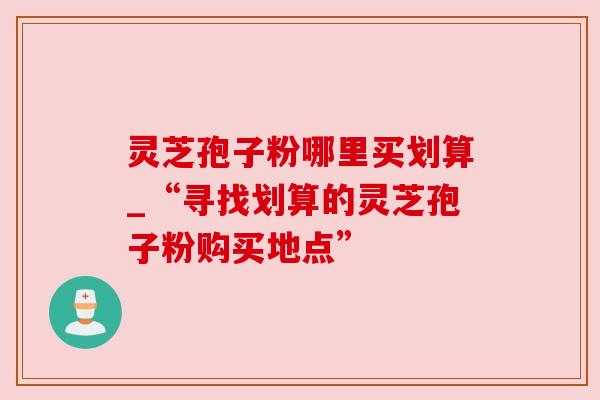 灵芝孢子粉哪里买划算_“寻找划算的灵芝孢子粉购买地点” 灵芝孢子粉哪里买划算_“寻找划算的灵芝孢子粉购买地点”