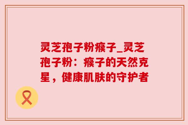 灵芝孢子粉瘊子_灵芝孢子粉：瘊子的天然克星，健康的守护者