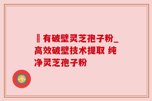沒有破壁灵芝孢子粉_高效破壁技术提取 纯净灵芝孢子粉