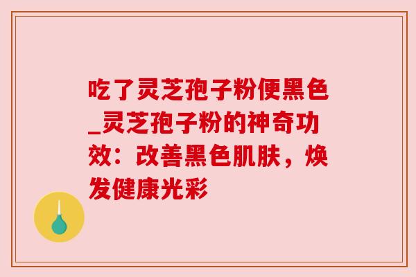吃了灵芝孢子粉便黑色_灵芝孢子粉的神奇功效：改善黑色，焕发健康光彩