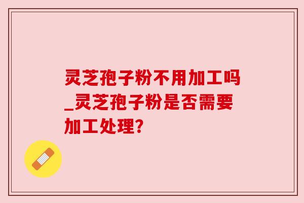 灵芝孢子粉不用加工吗_灵芝孢子粉是否需要加工处理? 灵芝孢子粉不用加工吗_灵芝孢子粉是否需要加工处理?