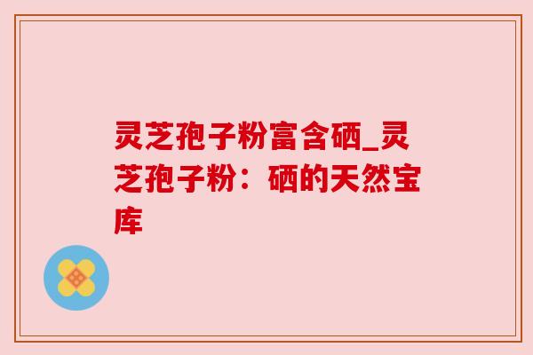 灵芝孢子粉富含硒_灵芝孢子粉：硒的天然宝库