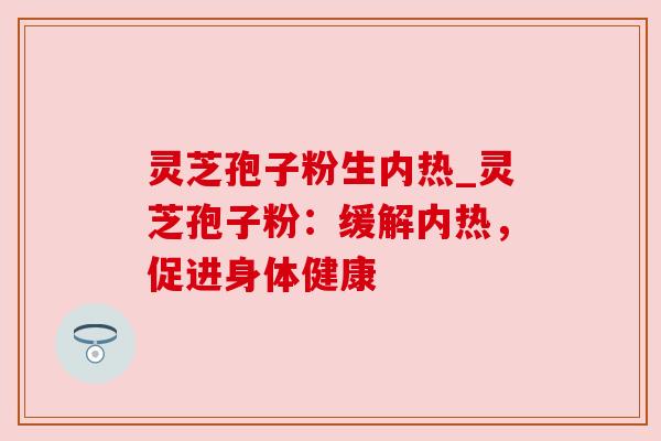 灵芝孢子粉生内热_灵芝孢子粉:缓解内热,促进身体健康 灵芝孢子粉生内热_灵芝孢子粉:缓解内热,促进身体健康