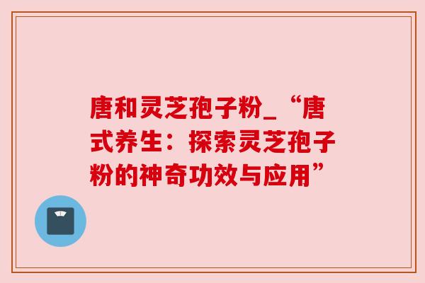 唐和灵芝孢子粉_“唐式养生：探索灵芝孢子粉的神奇功效与应用”
