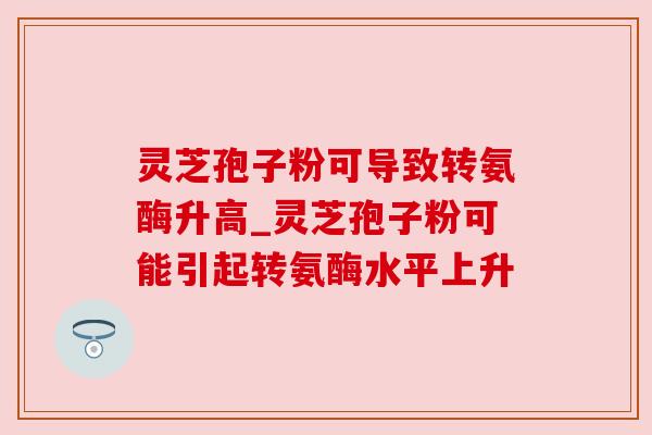 灵芝孢子粉可导致转氨酶升高_灵芝孢子粉可能引起转氨酶水平上升 灵芝孢子粉可导致转氨酶升高_灵芝孢子粉可能引起转氨酶水平上升