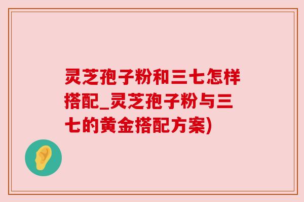 灵芝孢子粉和三七怎样搭配_灵芝孢子粉与三七的黄金搭配方案)