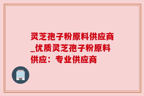 灵芝孢子粉原料供应商_优质灵芝孢子粉原料供应：专业供应商