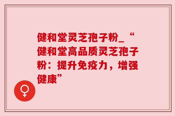 健和堂灵芝孢子粉_“健和堂高品质灵芝孢子粉:提升免疫力,增强健康” 健和堂灵芝孢子粉_“健和堂高品质灵芝孢子粉:提升免疫力,增强健康”