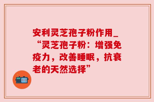 安利灵芝孢子粉作用_“灵芝孢子粉：增强免疫力，改善，抗的天然选择”