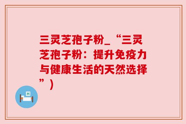 三灵芝孢子粉_“三灵芝孢子粉：提升免疫力与健康生活的天然选择”)