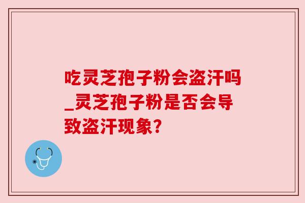 吃灵芝孢子粉会盗汗吗_灵芝孢子粉是否会导致盗汗现象? 吃灵芝孢子粉会盗汗吗_灵芝孢子粉是否会导致盗汗现象?
