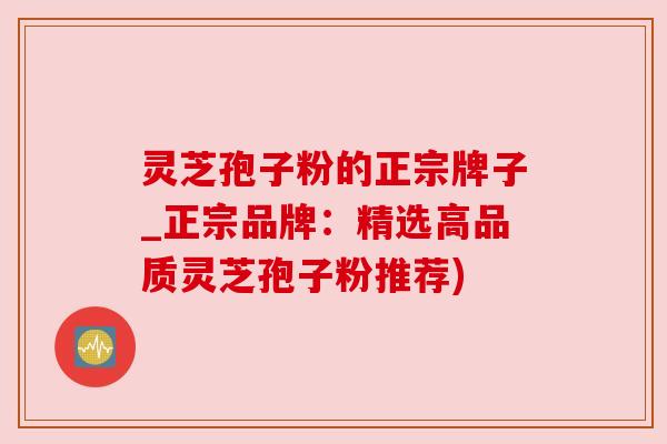 灵芝孢子粉的正宗牌子_正宗品牌:精选高品质灵芝孢子粉推荐) 灵芝孢子粉的正宗牌子_正宗品牌:精选高品质灵芝孢子粉推荐)