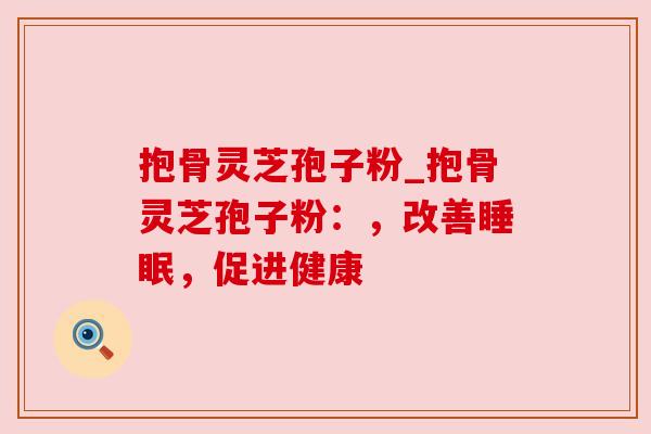 抱骨灵芝孢子粉_抱骨灵芝孢子粉:,改善,促进健康 抱骨灵芝孢子粉_抱骨灵芝孢子粉:,改善,促进健康