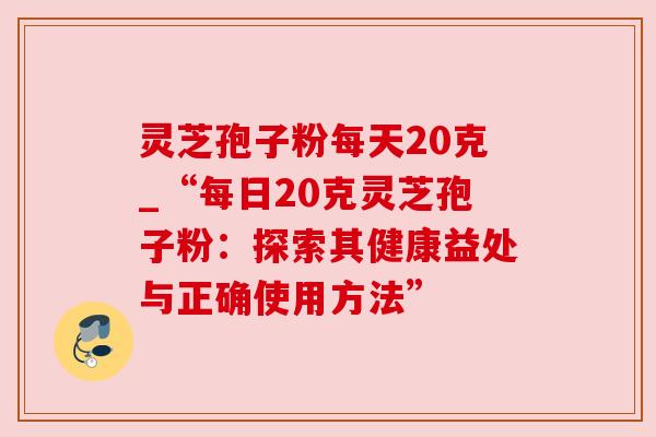 灵芝孢子粉每天20克_“每日20克灵芝孢子粉:探索其健康益处与正确使用方法” 灵芝孢子粉每天20克_“每日20克灵芝孢子粉:探索其健康益处与正确使用方法”