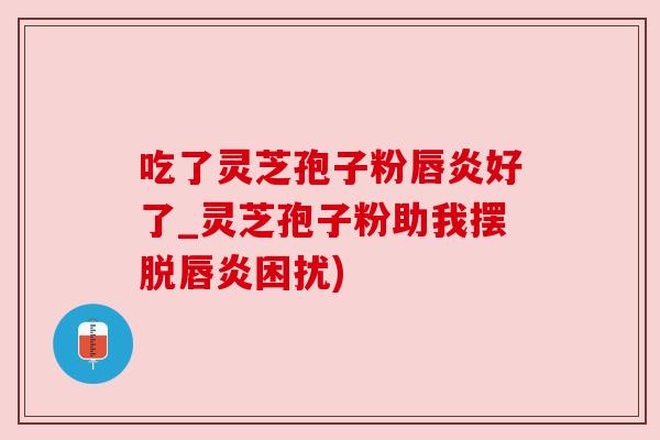 吃了灵芝孢子粉唇炎好了_灵芝孢子粉助我摆脱唇炎困扰)