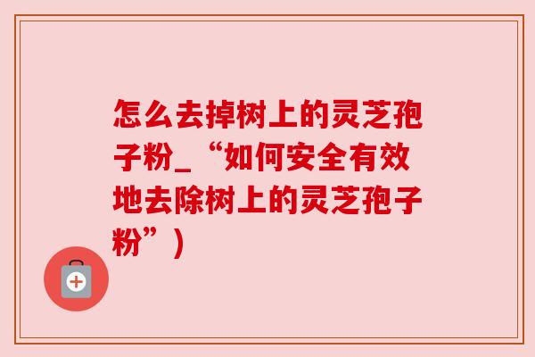 怎么去掉树上的灵芝孢子粉_“如何安全有效地去除树上的灵芝孢子粉”) 怎么去掉树上的灵芝孢子粉_“如何安全有效地去除树上的灵芝孢子粉”)
