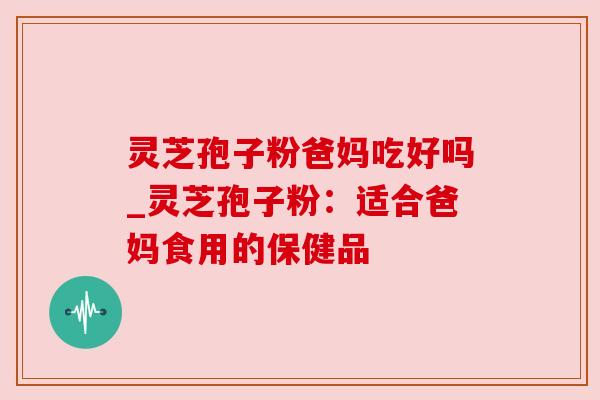 灵芝孢子粉爸妈吃好吗_灵芝孢子粉：适合爸妈食用的保健品