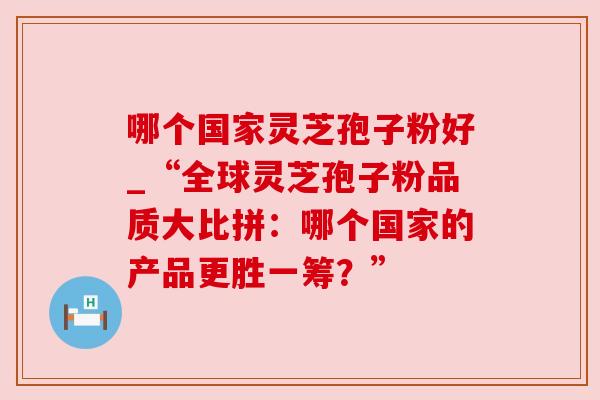 哪个国家灵芝孢子粉好_“全球灵芝孢子粉品质大比拼:哪个国家的产品更胜一筹?” 哪个国家灵芝孢子粉好_“全球灵芝孢子粉品质大比拼:哪个国家的产品更胜一筹?”