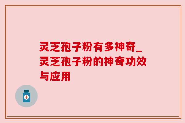 灵芝孢子粉有多神奇_灵芝孢子粉的神奇功效与应用