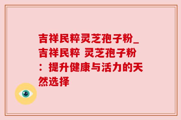 吉祥民粹灵芝孢子粉_吉祥民粹 灵芝孢子粉:提升健康与活力的天然选择 吉祥民粹灵芝孢子粉_吉祥民粹 灵芝孢子粉:提升健康与活力的天然选择