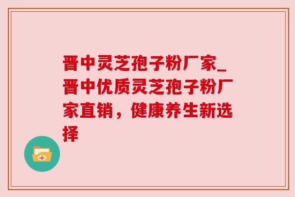 晋中灵芝孢子粉厂家_晋中优质灵芝孢子粉厂家直销，健康养生新选择
