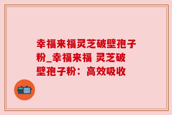 幸福来福灵芝破壁孢子粉_幸福来福 灵芝破壁孢子粉：高效吸收