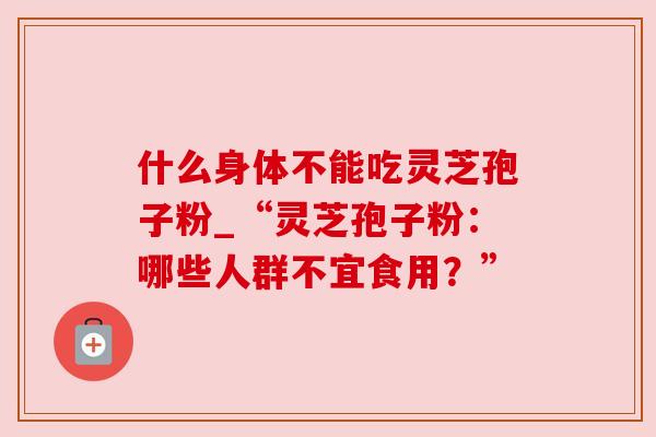 什么身体不能吃灵芝孢子粉_“灵芝孢子粉:哪些人群不宜食用?” 什么身体不能吃灵芝孢子粉_“灵芝孢子粉:哪些人群不宜食用?”