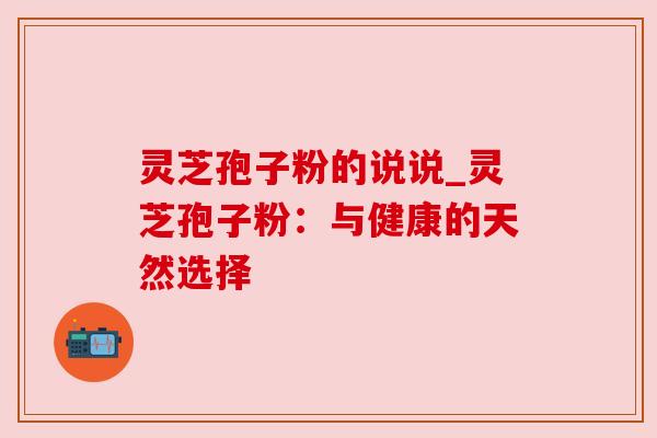 灵芝孢子粉的说说_灵芝孢子粉:与健康的天然选择 灵芝孢子粉的说说_灵芝孢子粉:与健康的天然选择