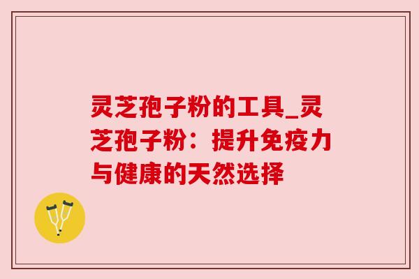 灵芝孢子粉的工具_灵芝孢子粉:提升免疫力与健康的天然选择 灵芝孢子粉的工具_灵芝孢子粉:提升免疫力与健康的天然选择