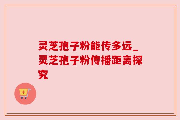 灵芝孢子粉能传多远_灵芝孢子粉传播距离探究