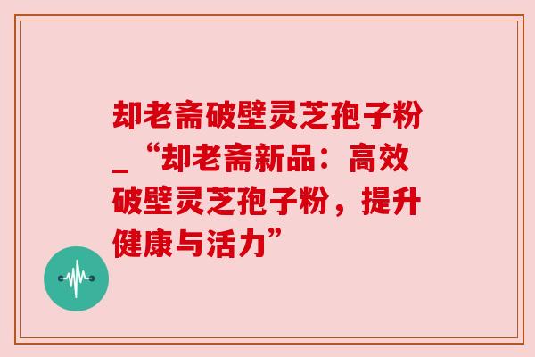 却老斋破壁灵芝孢子粉_“却老斋新品:高效破壁灵芝孢子粉,提升健康与活力” 却老斋破壁灵芝孢子粉_“却老斋新品:高效破壁灵芝孢子粉,提升健康与活力”