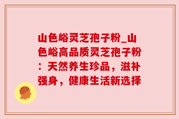 山色峪灵芝孢子粉_山色峪高品质灵芝孢子粉:天然养生珍品,滋补强身,健康生活新选择 山色峪灵芝孢子粉_山色峪高品质灵芝孢子粉:天然养生珍品,滋补强身,健康生活新选择